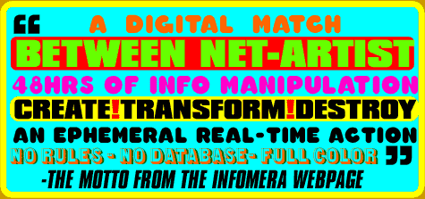 "A digital match between Net-artist 48HRs of info manipulation.  Create! Transform! Destroy!  An Ephemeral real-time action No rules- No database- Full color"- the motto from the INFOMERA webpage.